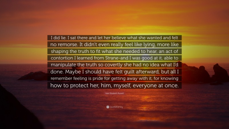 Kate Elizabeth Russell Quote: “I did lie. I sat there and let her believe what she wanted and felt no remorse. It didn’t even really feel like lying, more like shaping the truth to fit what she needed to hear, an act of contortion I learned from Strane-and I was good at it, able to manipulate the truth so covertly she had no idea what I’d done. Maybe I should have felt guilt afterward, but all I remember feeling is pride for getting away with it, for knowing how to protect her, him, myself, everyone at once.”