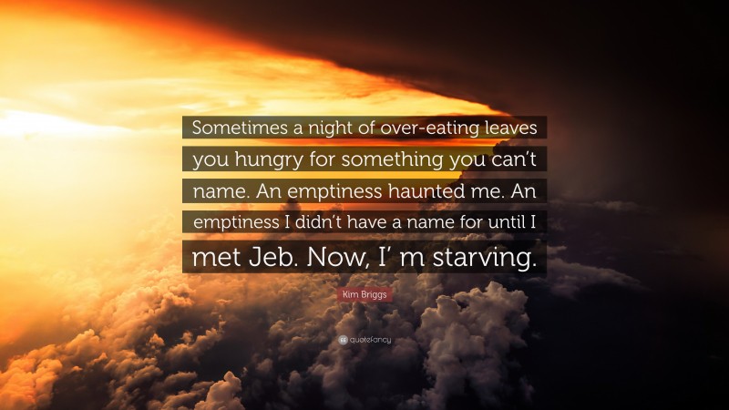 Kim Briggs Quote: “Sometimes a night of over-eating leaves you hungry for something you can’t name. An emptiness haunted me. An emptiness I didn’t have a name for until I met Jeb. Now, I’ m starving.”