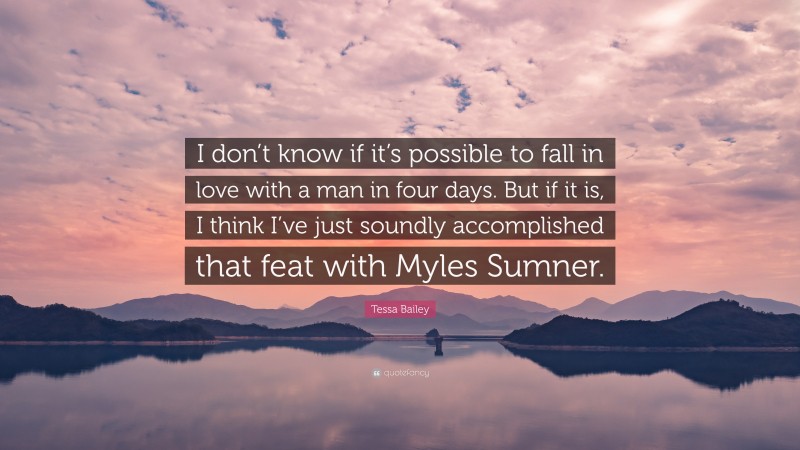 Tessa Bailey Quote: “I don’t know if it’s possible to fall in love with a man in four days. But if it is, I think I’ve just soundly accomplished that feat with Myles Sumner.”