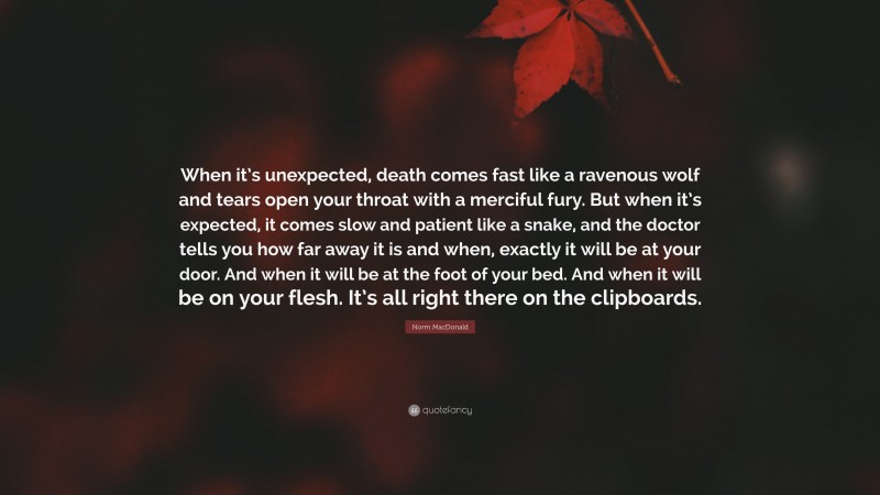 Norm MacDonald Quote: “When it’s unexpected, death comes fast like a ravenous wolf and tears open your throat with a merciful fury. But when it’s expected, it comes slow and patient like a snake, and the doctor tells you how far away it is and when, exactly it will be at your door. And when it will be at the foot of your bed. And when it will be on your flesh. It’s all right there on the clipboards.”