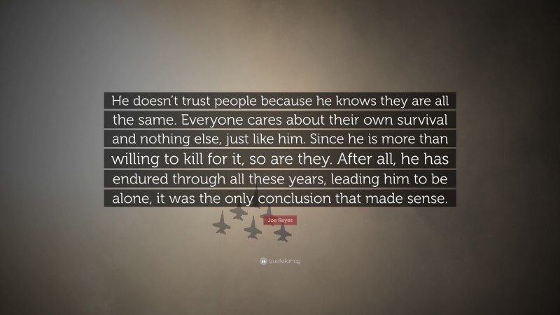 Joe Reyes Quote: “He doesn’t trust people because he knows they are all the same. Everyone cares about their own survival and nothing else, just like him. Since he is more than willing to kill for it, so are they. After all, he has endured through all these years, leading him to be alone, it was the only conclusion that made sense.”