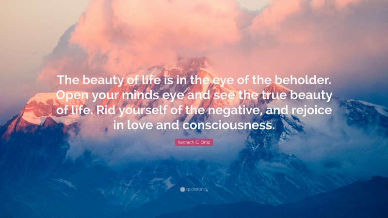 Kenneth G. Ortiz Quote: “The beauty of life is in the eye of the beholder. Open your minds eye and see the true beauty of life. Rid yourself of the negative, and rejoice in love and consciousness.”