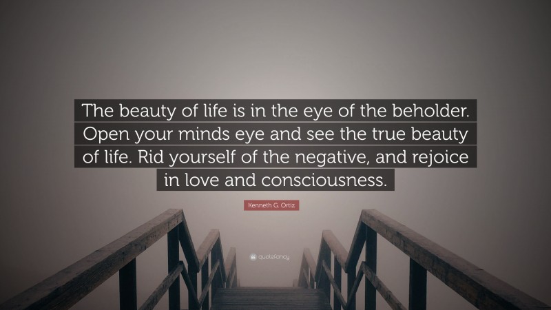 Kenneth G. Ortiz Quote: “The beauty of life is in the eye of the beholder. Open your minds eye and see the true beauty of life. Rid yourself of the negative, and rejoice in love and consciousness.”