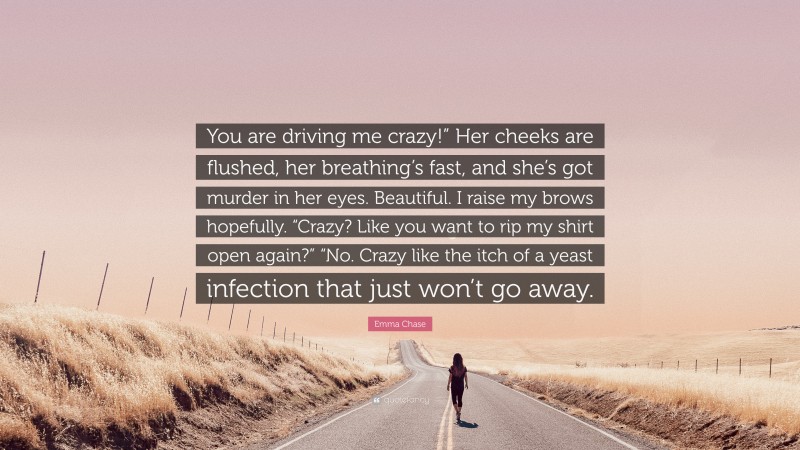 Emma Chase Quote: “You are driving me crazy!” Her cheeks are flushed, her breathing’s fast, and she’s got murder in her eyes. Beautiful. I raise my brows hopefully. “Crazy? Like you want to rip my shirt open again?” “No. Crazy like the itch of a yeast infection that just won’t go away.”