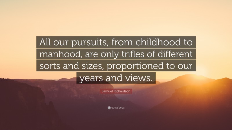 Samuel Richardson Quote: “All our pursuits, from childhood to manhood, are only trifles of different sorts and sizes, proportioned to our years and views.”