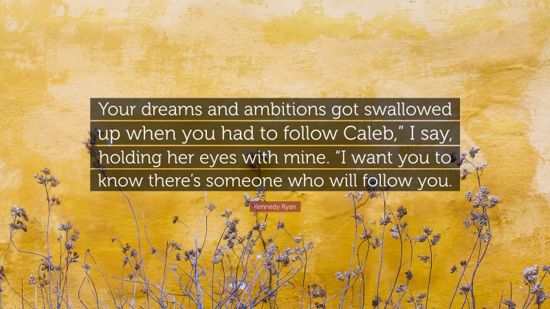 Kennedy Ryan Quote: “Your dreams and ambitions got swallowed up when you had to follow Caleb,” I say, holding her eyes with mine. “I want you to know there’s someone who will follow you.”