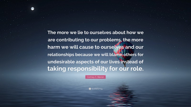 Cortney S. Warren Quote: “The more we lie to ourselves about how we are contributing to our problems, the more harm we will cause to ourselves and our relationships because we will blame others for undesirable aspects of our lives instead of taking responsibility for our role.”