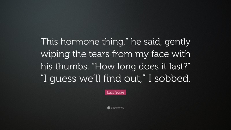 Lucy Score Quote: “This hormone thing,” he said, gently wiping the tears from my face with his thumbs. “How long does it last?” “I guess we’ll find out,” I sobbed.”