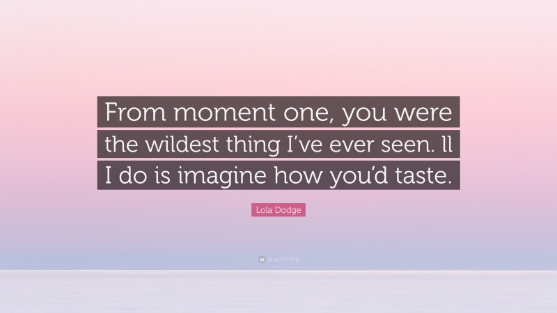 Lola Dodge Quote: “From moment one, you were the wildest thing I’ve ever seen. ll I do is imagine how you’d taste.”
