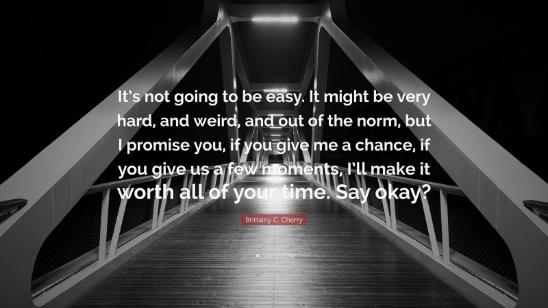 Brittainy C. Cherry Quote: “It’s not going to be easy. It might be very hard, and weird, and out of the norm, but I promise you, if you give me a chance, if you give us a few moments, I’ll make it worth all of your time. Say okay?”