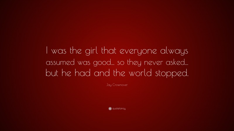 Jay Crownover Quote: “I was the girl that everyone always assumed was good... so they never asked... but he had and the world stopped.”