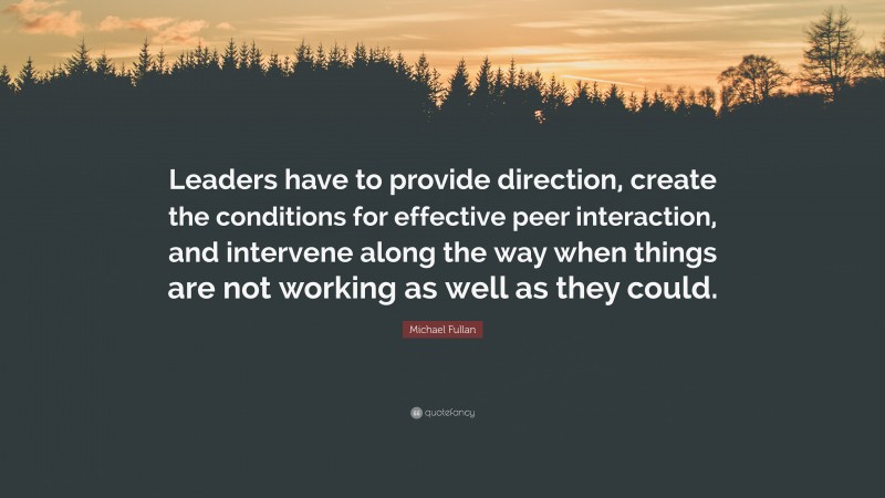 Michael Fullan Quote: “Leaders have to provide direction, create the conditions for effective peer interaction, and intervene along the way when things are not working as well as they could.”