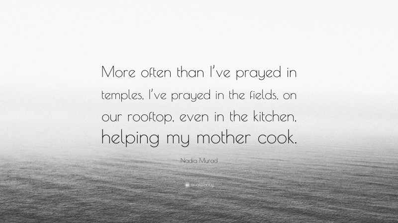 Nadia Murad Quote: “More often than I’ve prayed in temples, I’ve prayed in the fields, on our rooftop, even in the kitchen, helping my mother cook.”