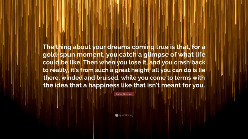 Sophie Gonzales Quote: “The thing about your dreams coming true is that, for a gold-spun moment, you catch a glimpse of what life could be like. Then when you lose it, and you crash back to reality, it’s from such a great height, all you can do is lie there, winded and bruised, while you come to terms with the idea that a happiness like that isn’t meant for you.”
