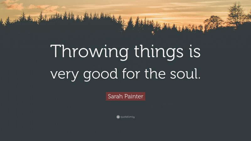 Sarah Painter Quote: “Throwing things is very good for the soul.”