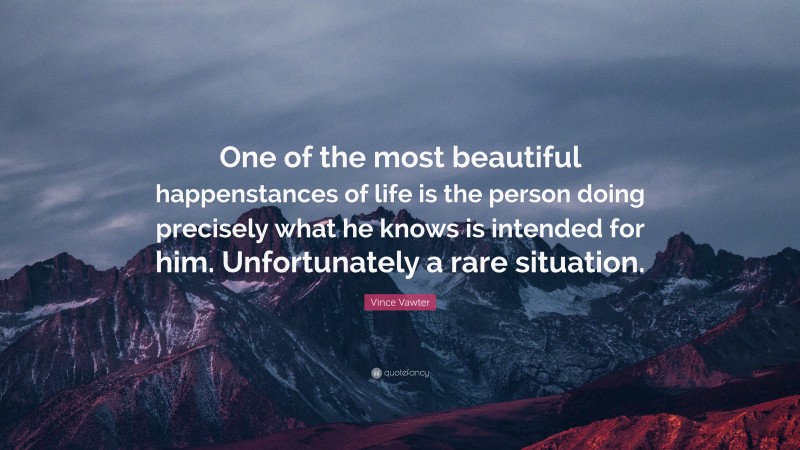 Vince Vawter Quote: “One of the most beautiful happenstances of life is the person doing precisely what he knows is intended for him. Unfortunately a rare situation.”