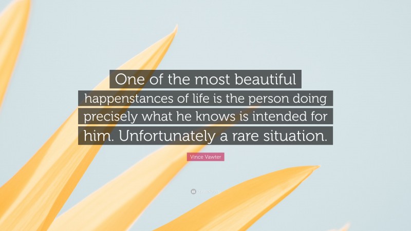 Vince Vawter Quote: “One of the most beautiful happenstances of life is the person doing precisely what he knows is intended for him. Unfortunately a rare situation.”