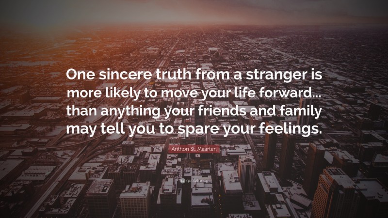 Anthon St. Maarten Quote: “One sincere truth from a stranger is more likely to move your life forward... than anything your friends and family may tell you to spare your feelings.”