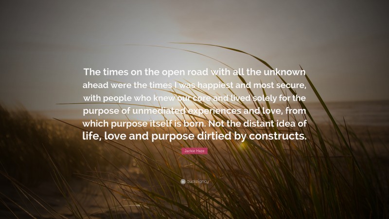 Jackie Haze Quote: “The times on the open road with all the unknown ahead were the times I was happiest and most secure, with people who knew our core and lived solely for the purpose of unmediated experiences and love, from which purpose itself is born. Not the distant idea of life, love and purpose dirtied by constructs.”