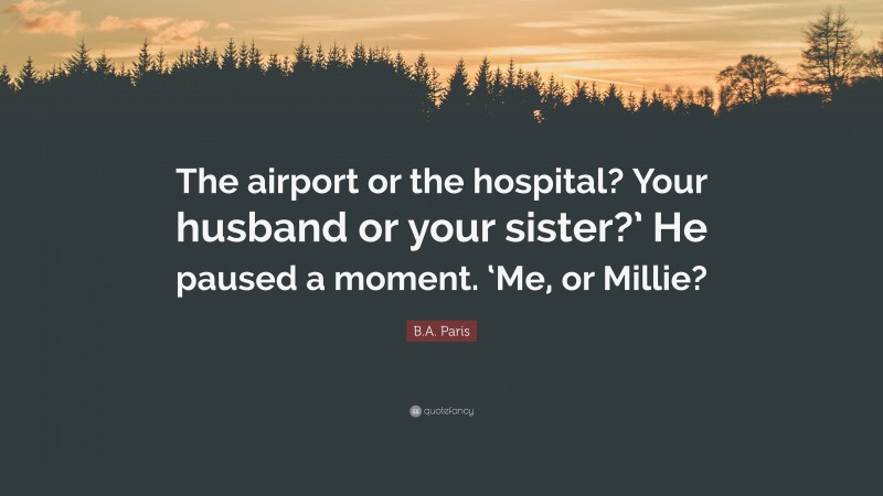 B.A. Paris Quote: “The airport or the hospital? Your husband or your sister?’ He paused a moment. ‘Me, or Millie?”