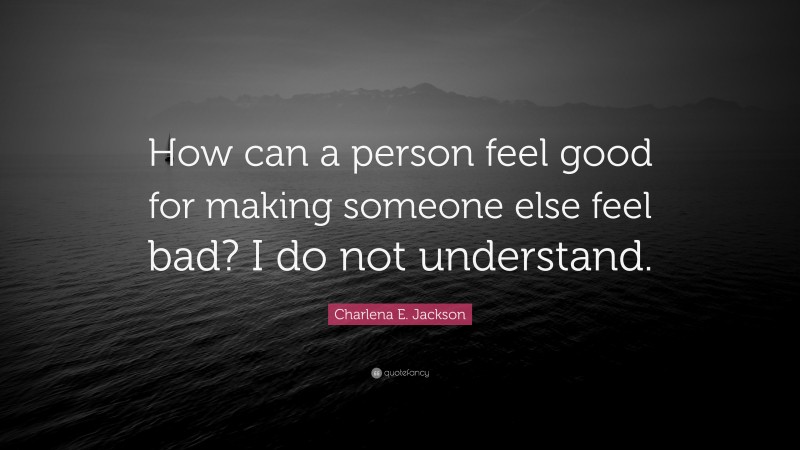 Charlena E. Jackson Quote: “How can a person feel good for making someone else feel bad? I do not understand.”