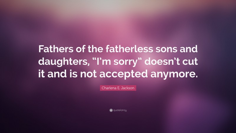 Charlena E. Jackson Quote: “Fathers of the fatherless sons and daughters, “I’m sorry” doesn’t cut it and is not accepted anymore.”