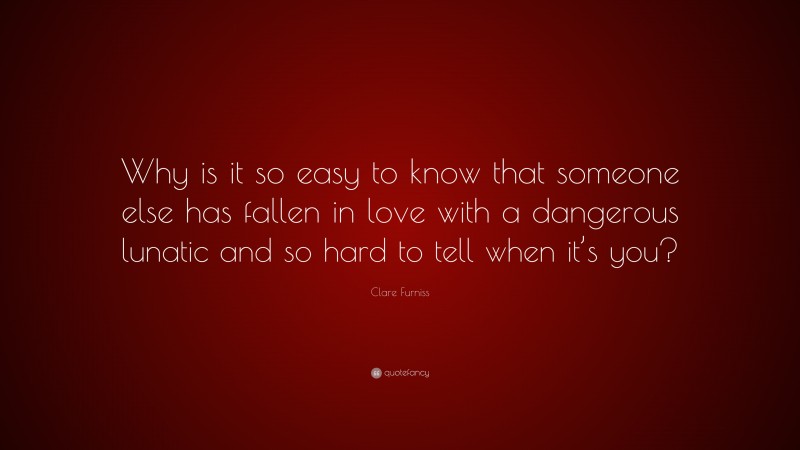 Clare Furniss Quote: “Why is it so easy to know that someone else has fallen in love with a dangerous lunatic and so hard to tell when it’s you?”