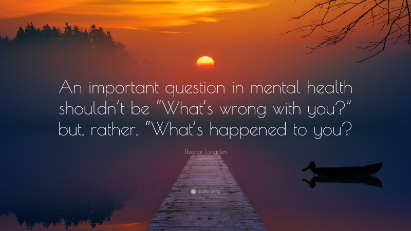 Eleanor Longden Quote: “An important question in mental health shouldn’t be “What’s wrong with you?” but, rather, “What’s happened to you?”