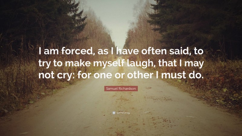 Samuel Richardson Quote: “I am forced, as I have often said, to try to make myself laugh, that I may not cry: for one or other I must do.”