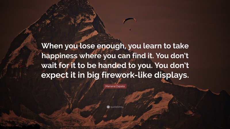 Mariana Zapata Quote: “When you lose enough, you learn to take happiness where you can find it. You don’t wait for it to be handed to you. You don’t expect it in big firework-like displays.”