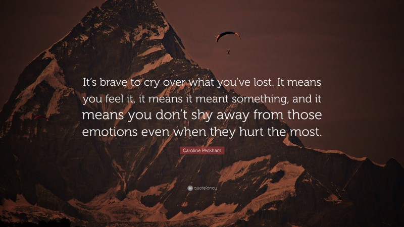 Caroline Peckham Quote: “It’s brave to cry over what you’ve lost. It means you feel it, it means it meant something, and it means you don’t shy away from those emotions even when they hurt the most.”