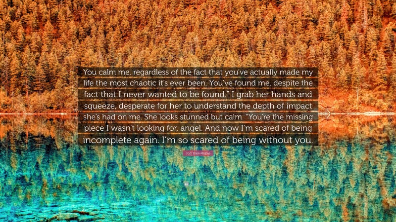 Jodi Ellen Malpas Quote: “You calm me, regardless of the fact that you’ve actually made my life the most chaotic it’s ever been. You’ve found me, despite the fact that I never wanted to be found.” I grab her hands and squeeze, desperate for her to understand the depth of impact she’s had on me. She looks stunned but calm. “You’re the missing piece I wasn’t looking for, angel. And now I’m scared of being incomplete again. I’m so scared of being without you.”