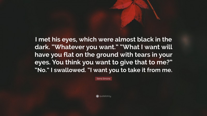 Sierra Simone Quote: “I met his eyes, which were almost black in the dark. “Whatever you want.” “What I want will have you flat on the ground with tears in your eyes. You think you want to give that to me?” “No.” I swallowed. “I want you to take it from me.”