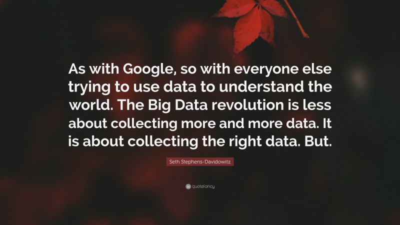 Seth Stephens-Davidowitz Quote: “As with Google, so with everyone else trying to use data to understand the world. The Big Data revolution is less about collecting more and more data. It is about collecting the right data. But.”