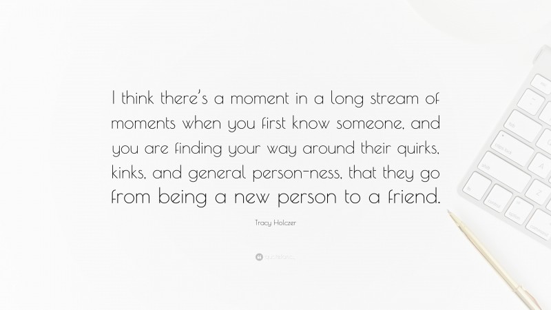 Tracy Holczer Quote: “I think there’s a moment in a long stream of moments when you first know someone, and you are finding your way around their quirks, kinks, and general person-ness, that they go from being a new person to a friend.”