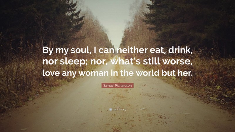 Samuel Richardson Quote: “By my soul, I can neither eat, drink, nor sleep; nor, what’s still worse, love any woman in the world but her.”