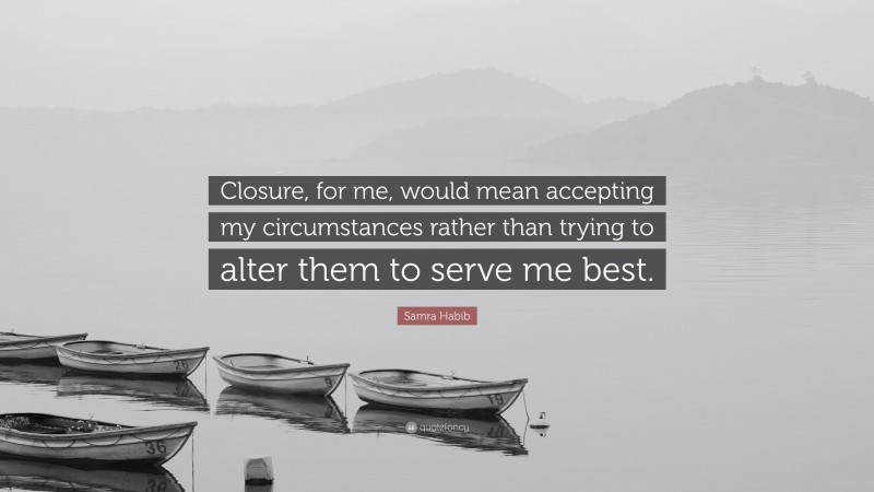 Samra Habib Quote: “Closure, for me, would mean accepting my circumstances rather than trying to alter them to serve me best.”