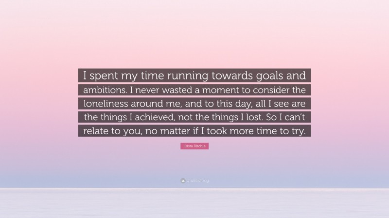 Krista Ritchie Quote: “I spent my time running towards goals and ambitions. I never wasted a moment to consider the loneliness around me, and to this day, all I see are the things I achieved, not the things I lost. So I can’t relate to you, no matter if I took more time to try.”