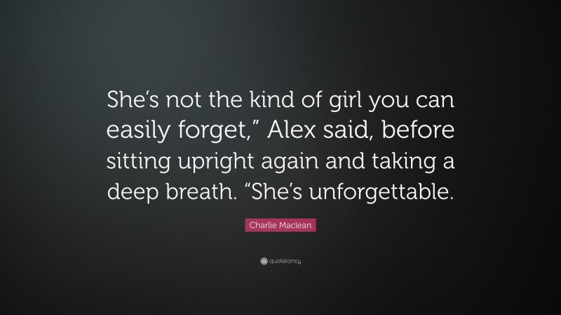 Charlie Maclean Quote: “She’s not the kind of girl you can easily forget,” Alex said, before sitting upright again and taking a deep breath. “She’s unforgettable.”