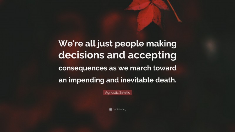 Agnostic Zetetic Quote: “We’re all just people making decisions and accepting consequences as we march toward an impending and inevitable death.”