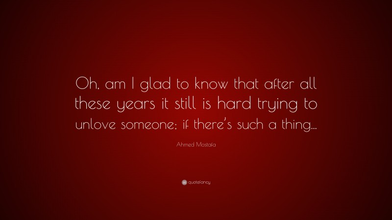 Ahmed Mostafa Quote: “Oh, am I glad to know that after all these years it still is hard trying to unlove someone; if there’s such a thing...”