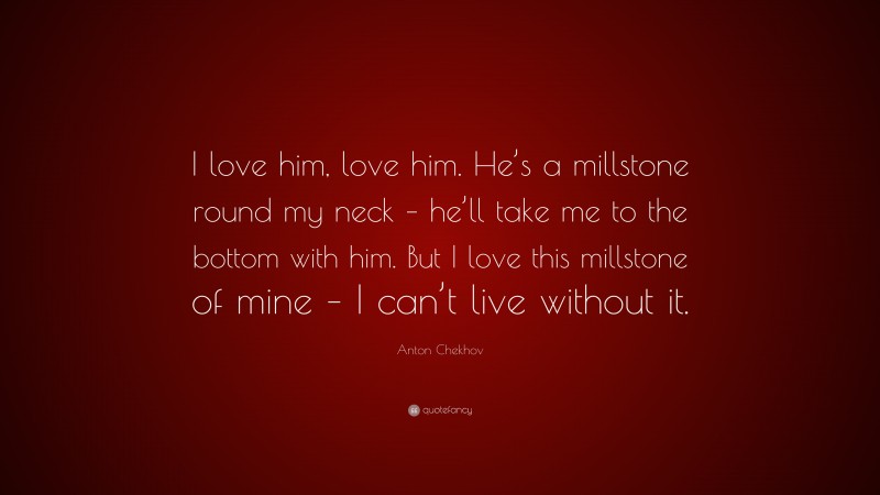 Anton Chekhov Quote: “I love him, love him. He’s a millstone round my neck – he’ll take me to the bottom with him. But I love this millstone of mine – I can’t live without it.”