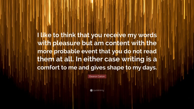 Eleanor Catton Quote: “I like to think that you receive my words with pleasure but am content with the more probable event that you do not read them at all. In either case writing is a comfort to me and gives shape to my days.”