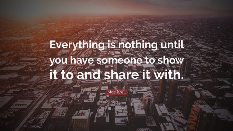 Mae Krell Quote: “Everything is nothing until you have someone to show it to and share it with.”
