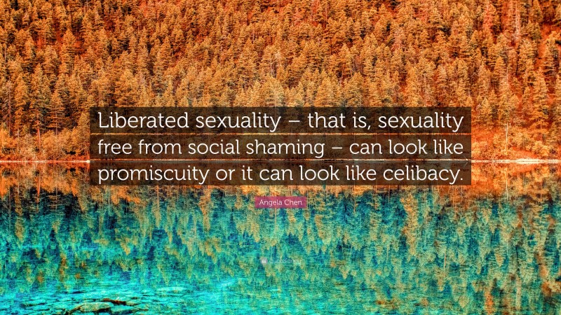 Angela Chen Quote: “Liberated sexuality – that is, sexuality free from social shaming – can look like promiscuity or it can look like celibacy.”