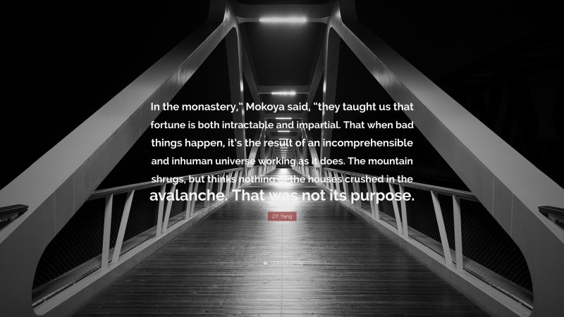 J.Y. Yang Quote: “In the monastery,” Mokoya said, “they taught us that fortune is both intractable and impartial. That when bad things happen, it’s the result of an incomprehensible and inhuman universe working as it does. The mountain shrugs, but thinks nothing of the houses crushed in the avalanche. That was not its purpose.”