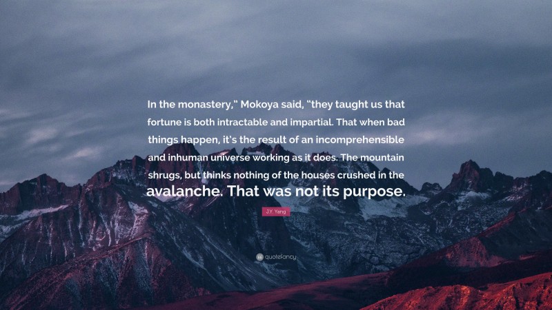 J.Y. Yang Quote: “In the monastery,” Mokoya said, “they taught us that fortune is both intractable and impartial. That when bad things happen, it’s the result of an incomprehensible and inhuman universe working as it does. The mountain shrugs, but thinks nothing of the houses crushed in the avalanche. That was not its purpose.”