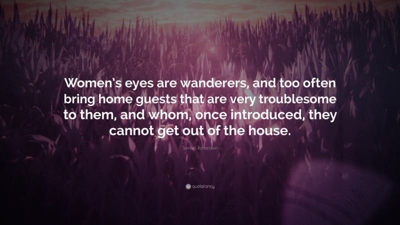 Samuel Richardson Quote: “Women’s eyes are wanderers, and too often bring home guests that are very troublesome to them, and whom, once introduced, they cannot get out of the house.”