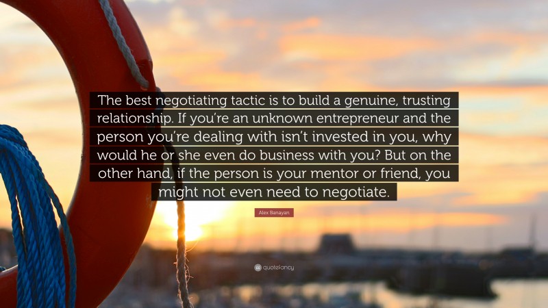 Alex Banayan Quote: “The best negotiating tactic is to build a genuine, trusting relationship. If you’re an unknown entrepreneur and the person you’re dealing with isn’t invested in you, why would he or she even do business with you? But on the other hand, if the person is your mentor or friend, you might not even need to negotiate.”