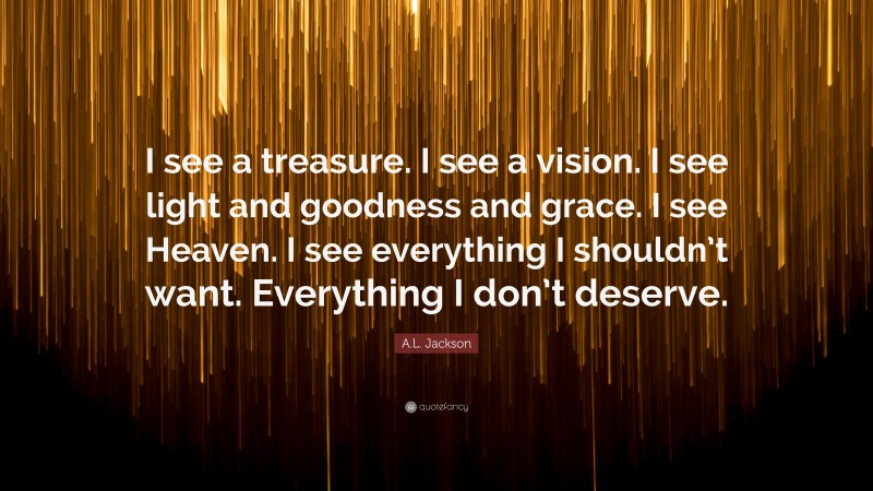 A.L. Jackson Quote: “I see a treasure. I see a vision. I see light and goodness and grace. I see Heaven. I see everything I shouldn’t want. Everything I don’t deserve.”